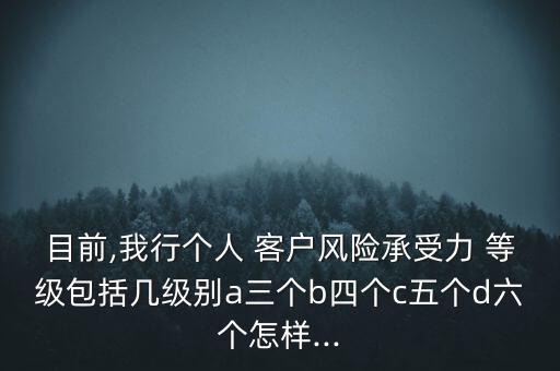 目前,我行個(gè)人 客戶風(fēng)險(xiǎn)承受力 等級(jí)包括幾級(jí)別a三個(gè)b四個(gè)c五個(gè)d六個(gè)怎樣...