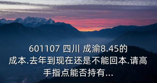 601107 四川 成渝8.45的成本.去年到現(xiàn)在還是不能回本.請高手指點(diǎn)能否持有...