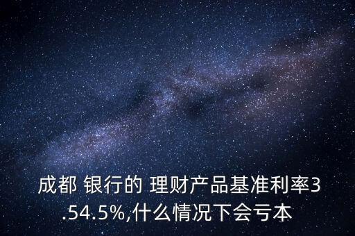  成都 銀行的 理財(cái)產(chǎn)品基準(zhǔn)利率3.54.5%,什么情況下會(huì)虧本