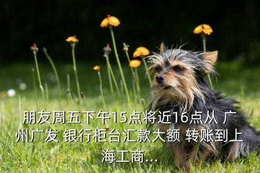 朋友周五下午15點(diǎn)將近16點(diǎn)從 廣州廣發(fā) 銀行柜臺(tái)匯款大額 轉(zhuǎn)賬到上海工商...