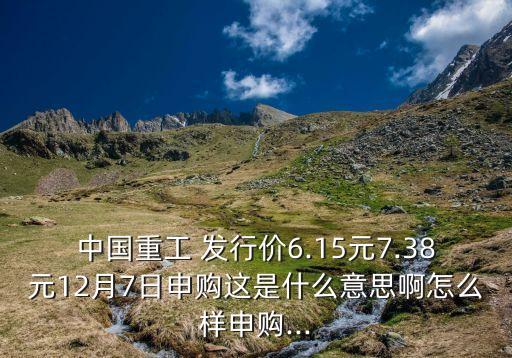 中國重工 發(fā)行價6.15元7.38元12月7日申購這是什么意思啊怎么樣申購...