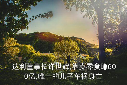  達利董事長許世輝,靠賣零食賺600億,唯一的兒子車禍身亡