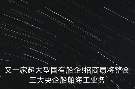 又一家超大型國有船企!招商局將整合三大央企船舶海工業(yè)務