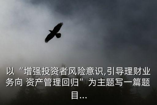 以“增強投資者風(fēng)險意識,引導(dǎo)理財業(yè)務(wù)向 資產(chǎn)管理回歸”為主題寫一篇題目...