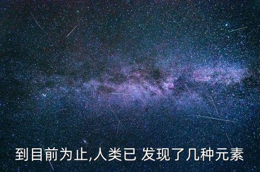 到目前為止,人類已 發(fā)現(xiàn)了幾種元素