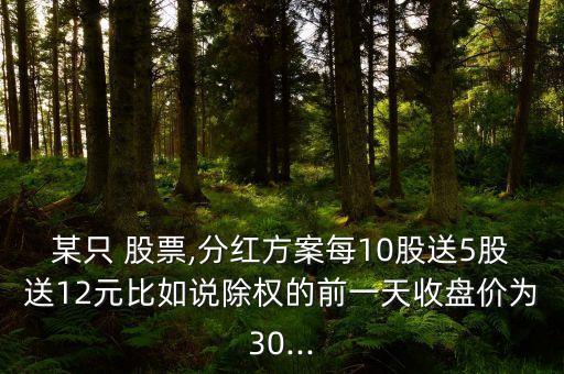 某只 股票,分紅方案每10股送5股送12元比如說除權的前一天收盤價為30...