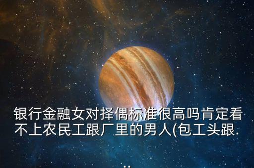  銀行金融女對擇偶標準很高嗎肯定看不上農民工跟廠里的男人(包工頭跟...