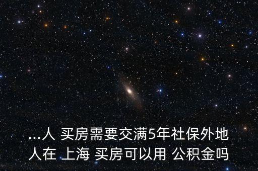 ...人 買(mǎi)房需要交滿5年社保外地人在 上海 買(mǎi)房可以用 公積金嗎