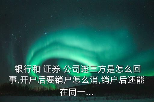  銀行和 證券 公司連三方是怎么回事,開戶后要銷戶怎么消,銷戶后還能在同一...