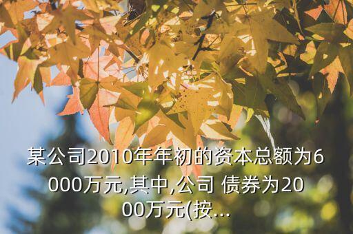 某公司2010年年初的資本總額為6000萬元,其中,公司 債券為2000萬元(按...