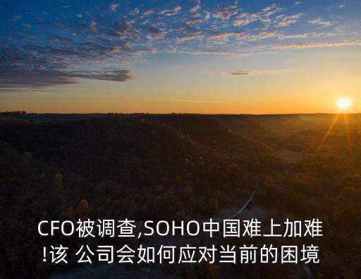 CFO被調查,SOHO中國難上加難!該 公司會如何應對當前的困境