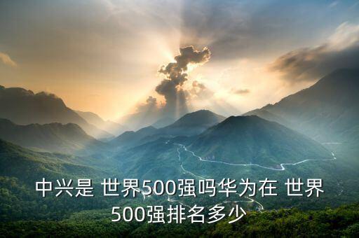 中興是 世界500強嗎華為在 世界500強排名多少