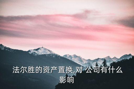  法爾勝的資產(chǎn)置換,對 公司有什么影響