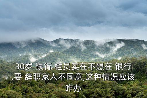 30歲 銀行 柜員實在不想在 銀行,要 辭職家人不同意,這種情況應(yīng)該咋辦