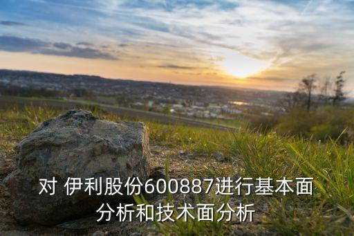 對 伊利股份600887進行基本面分析和技術面分析