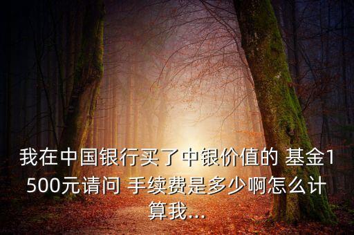 我在中國銀行買了中銀價值的 基金1500元請問 手續(xù)費(fèi)是多少啊怎么計算我...