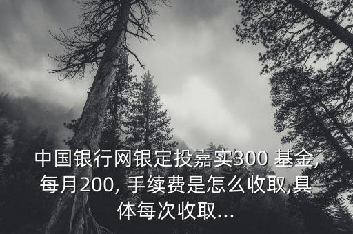 中國銀行網(wǎng)銀定投嘉實300 基金,每月200, 手續(xù)費(fèi)是怎么收取,具體每次收取...