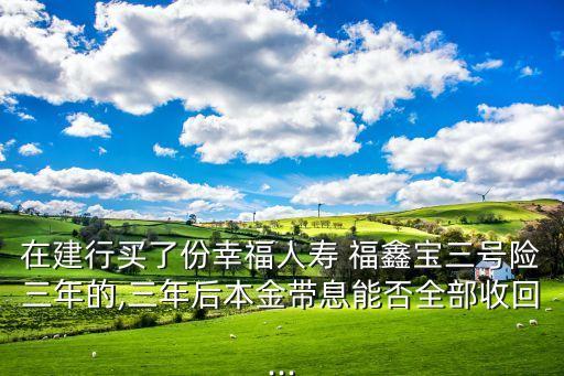 在建行買了份幸福人壽 福鑫寶三號險三年的,三年后本金帶息能否全部收回...