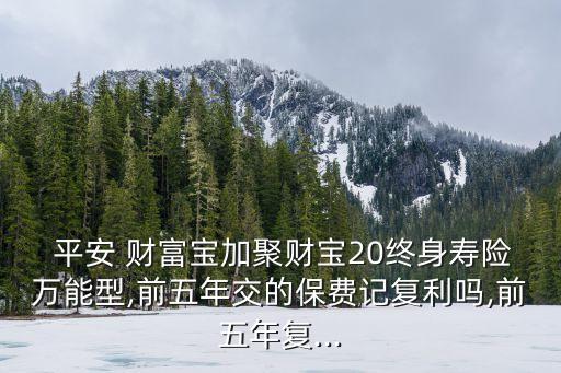  平安 財富寶加聚財寶20終身壽險萬能型,前五年交的保費記復(fù)利嗎,前五年復(fù)...