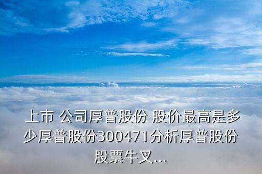  上市 公司厚普股份 股價(jià)最高是多少厚普股份300471分析厚普股份股票牛叉...