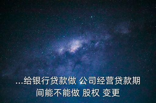 ...給銀行貸款做 公司經(jīng)營貸款期間能不能做 股權(quán) 變更