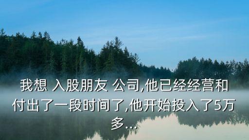 我想 入股朋友 公司,他已經(jīng)經(jīng)營和付出了一段時間了,他開始投入了5萬多...