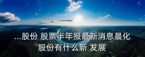 ...股份 股票半年報(bào)最新消息晨化股份有什么新 發(fā)展