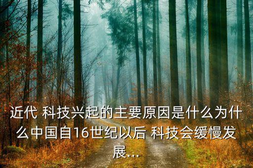 近代 科技興起的主要原因是什么為什么中國(guó)自16世紀(jì)以后 科技會(huì)緩慢發(fā)展...