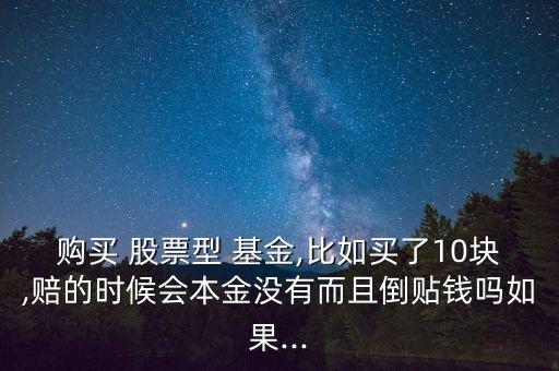 購買 股票型 基金,比如買了10塊,賠的時候會本金沒有而且倒貼錢嗎如果...