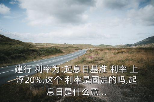 建行 利率為:起息日基準 利率 上浮20%,這個 利率是固定的嗎,起息日是什么意...