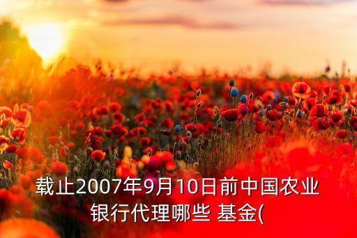 載止2007年9月10日前中國農(nóng)業(yè)銀行代理哪些 基金(