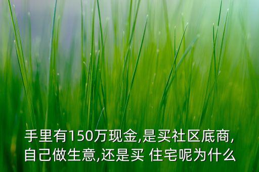 手里有150萬(wàn)現(xiàn)金,是買(mǎi)社區(qū)底商,自己做生意,還是買(mǎi) 住宅呢為什么