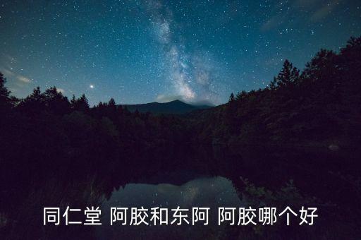 同仁堂 阿膠和東阿 阿膠哪個(gè)好