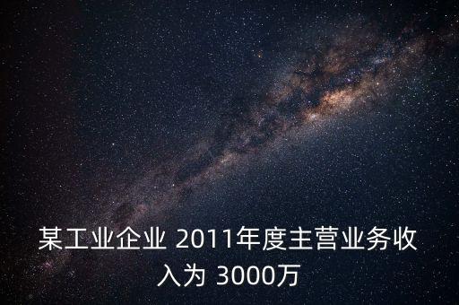 某工業(yè)企業(yè) 2011年度主營業(yè)務(wù)收入為 3000萬