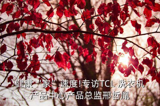 健康“家”速度!專訪TCL 洗衣機產(chǎn)品中心產(chǎn)品總監(jiān)邢哲胤