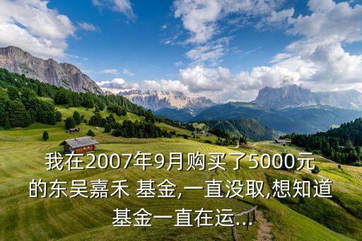 我在2007年9月購(gòu)買(mǎi)了5000元的東吳嘉禾 基金,一直沒(méi)取,想知道 基金一直在運(yùn)...