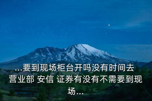 ...要到現(xiàn)場柜臺開嗎沒有時(shí)間去 營業(yè)部 安信 證券有沒有不需要到現(xiàn)場...