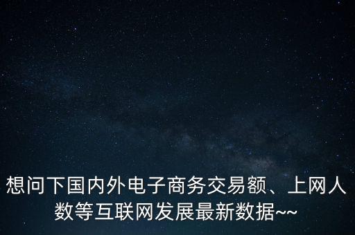 想問(wèn)下國(guó)內(nèi)外電子商務(wù)交易額、上網(wǎng)人數(shù)等互聯(lián)網(wǎng)發(fā)展最新數(shù)據(jù)~~