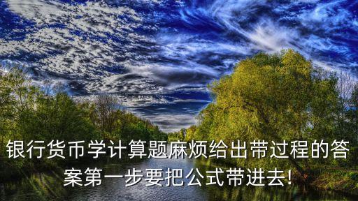 銀行貨幣學計算題麻煩給出帶過程的答案第一步要把公式帶進去!