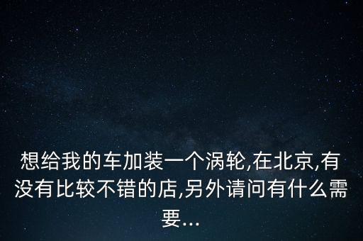 想給我的車加裝一個渦輪,在北京,有沒有比較不錯的店,另外請問有什么需要...