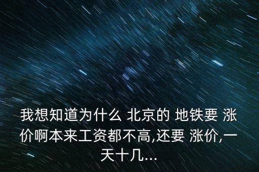 我想知道為什么 北京的 地鐵要 漲價啊本來工資都不高,還要 漲價,一天十幾...