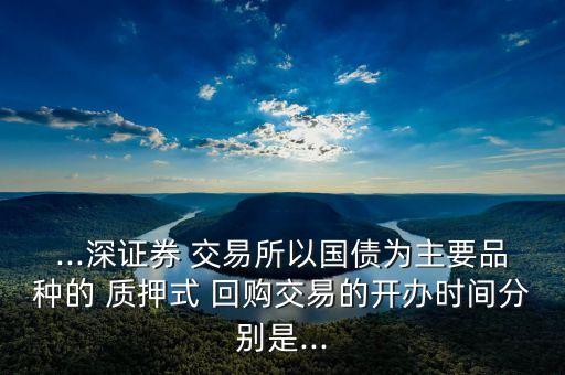 ...深證券 交易所以國債為主要品種的 質(zhì)押式 回購交易的開辦時間分別是...