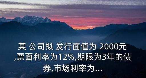 某 公司擬 發(fā)行面值為 2000元,票面利率為12%,期限為3年的債券,市場(chǎng)利率為...