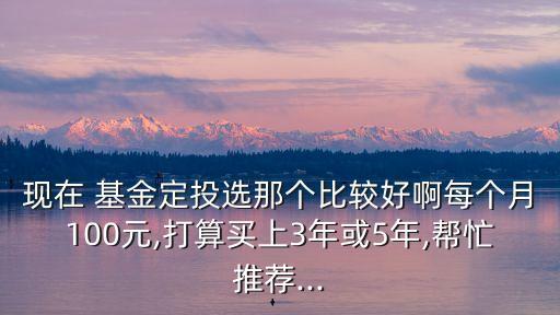 現(xiàn)在 基金定投選那個(gè)比較好啊每個(gè)月100元,打算買上3年或5年,幫忙推薦...