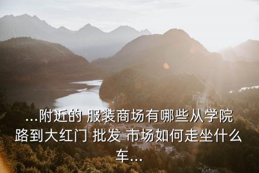 ...附近的 服裝商場(chǎng)有哪些從學(xué)院路到大紅門 批發(fā) 市場(chǎng)如何走坐什么車...