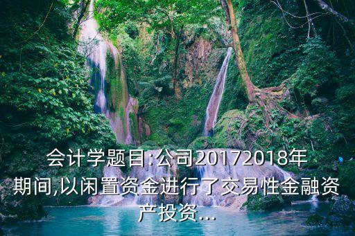 會計學(xué)題目:公司20172018年期間,以閑置資金進(jìn)行了交易性金融資產(chǎn)投資...