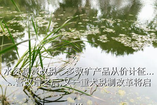 水資源費改稅、多數(shù)礦產(chǎn)品從價計征……營改增之后,又一重大稅制改革將啟...