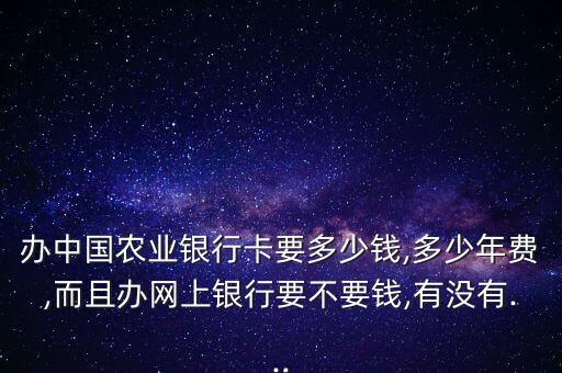 辦中國農(nóng)業(yè)銀行卡要多少錢,多少年費,而且辦網(wǎng)上銀行要不要錢,有沒有...