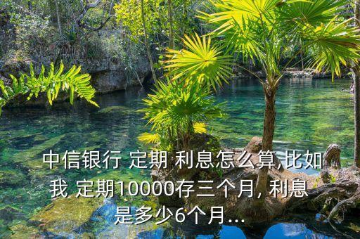  中信銀行 定期 利息怎么算,比如我 定期10000存三個月, 利息是多少6個月...