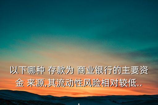 以下哪種 存款為 商業(yè)銀行的主要資金 來(lái)源,其流動(dòng)性風(fēng)險(xiǎn)相對(duì)較低...